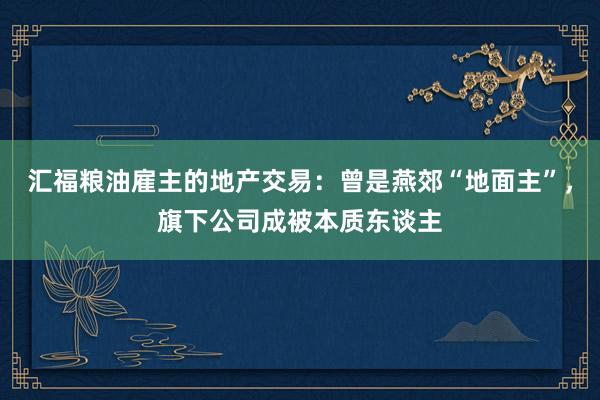 汇福粮油雇主的地产交易：曾是燕郊“地面主”，旗下公司成被本质东谈主