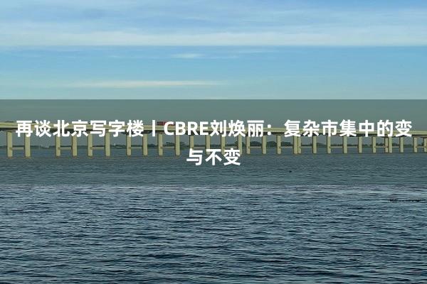 再谈北京写字楼丨CBRE刘焕丽：复杂市集中的变与不变