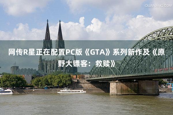 网传R星正在配置PC版《GTA》系列新作及《原野大镖客：救赎》