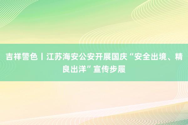 吉祥警色丨江苏海安公安开展国庆“安全出境、精良出洋”宣传步履