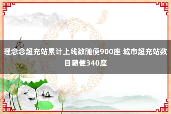 理念念超充站累计上线数随便900座 城市超充站数目随便340座