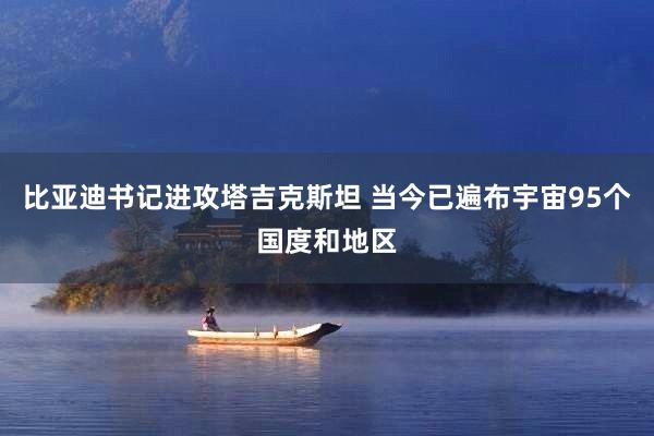 比亚迪书记进攻塔吉克斯坦 当今已遍布宇宙95个国度和地区