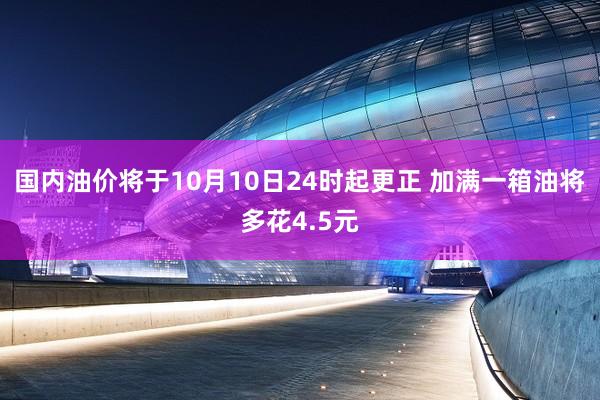 国内油价将于10月10日24时起更正 加满一箱油将多花4.5元