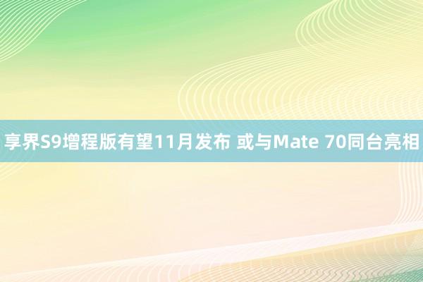 享界S9增程版有望11月发布 或与Mate 70同台亮相