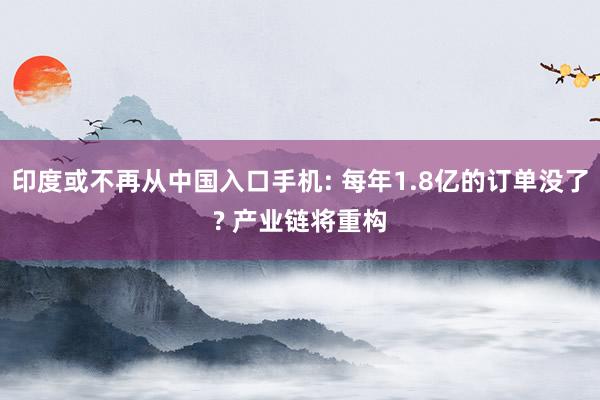 印度或不再从中国入口手机: 每年1.8亿的订单没了? 产业链将重构