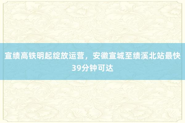 宣绩高铁明起绽放运营，安徽宣城至绩溪北站最快39分钟可达