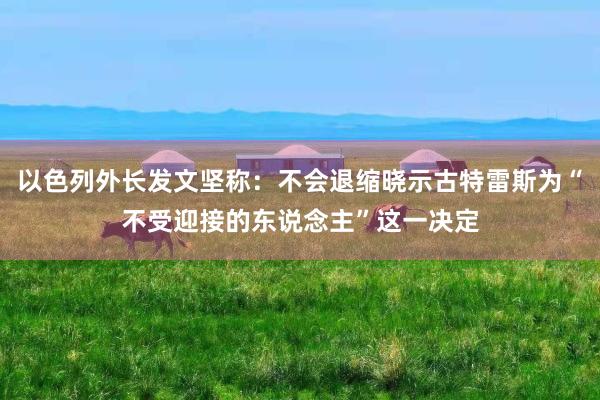 以色列外长发文坚称：不会退缩晓示古特雷斯为“不受迎接的东说念主”这一决定