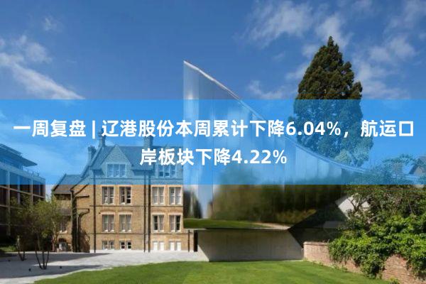 一周复盘 | 辽港股份本周累计下降6.04%，航运口岸板块下降4.22%