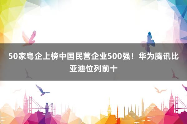 50家粤企上榜中国民营企业500强！华为腾讯比亚迪位列前十