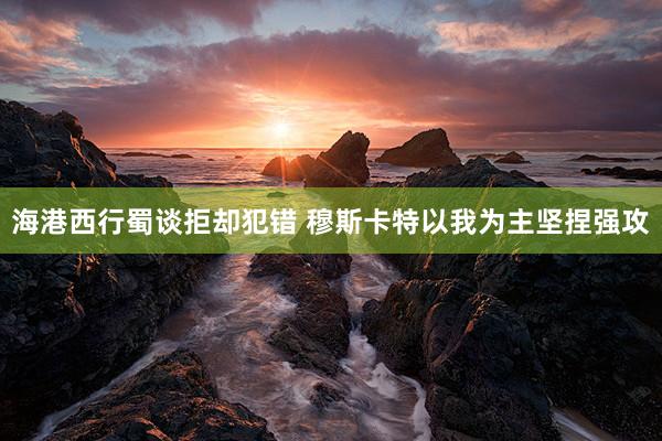 海港西行蜀谈拒却犯错 穆斯卡特以我为主坚捏强攻