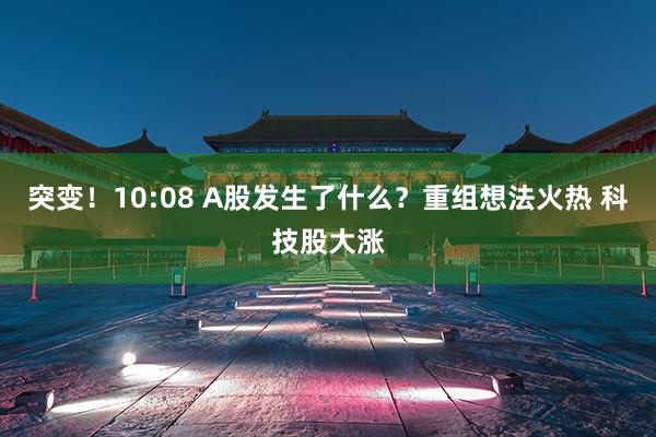 突变！10:08 A股发生了什么？重组想法火热 科技股大涨