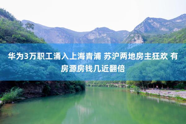 华为3万职工涌入上海青浦 苏沪两地房主狂欢 有房源房钱几近翻倍