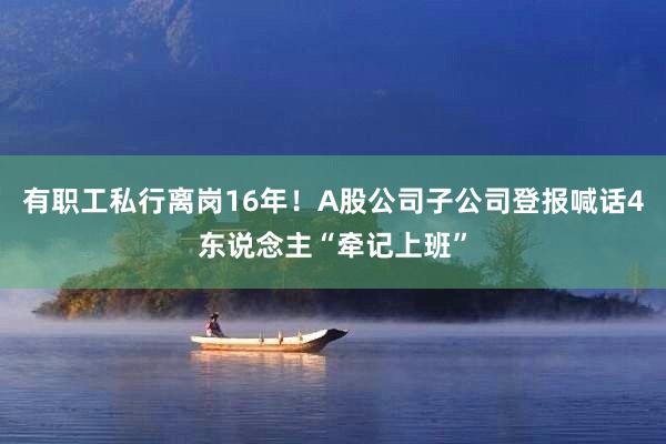 有职工私行离岗16年！A股公司子公司登报喊话4东说念主“牵记上班”