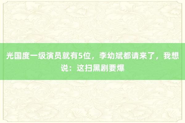 光国度一级演员就有5位，李幼斌都请来了，我想说：这扫黑剧要爆