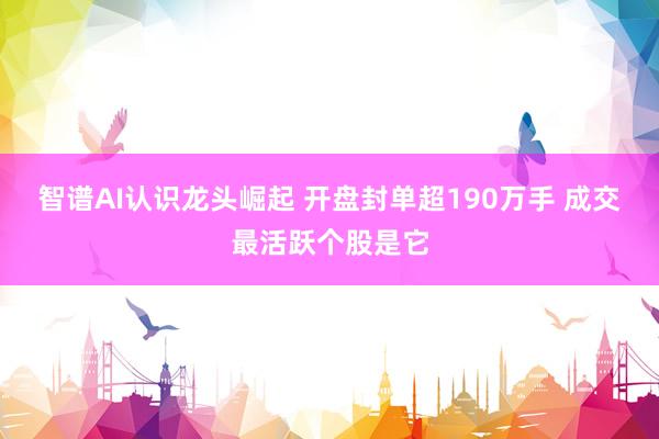 智谱AI认识龙头崛起 开盘封单超190万手 成交最活跃个股是它