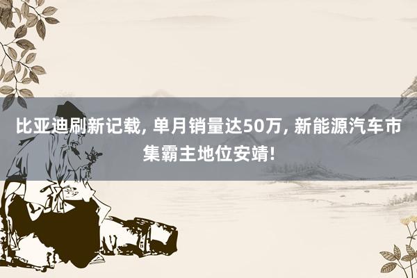 比亚迪刷新记载, 单月销量达50万, 新能源汽车市集霸主地位安靖!