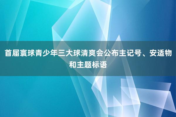 首届寰球青少年三大球清爽会公布主记号、安适物和主题标语