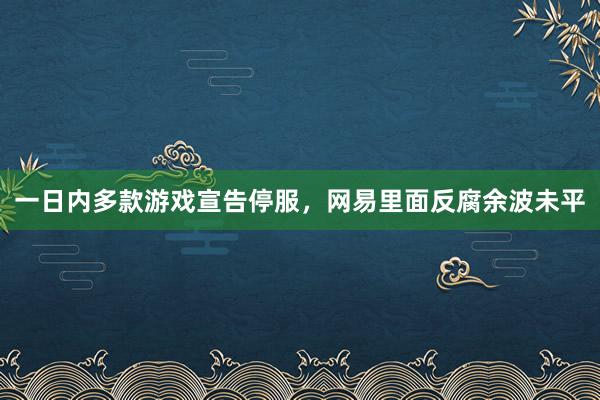 一日内多款游戏宣告停服，网易里面反腐余波未平