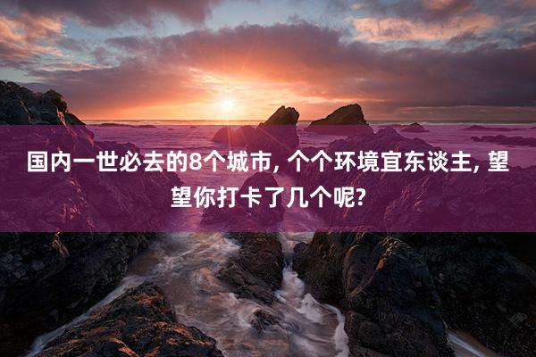 国内一世必去的8个城市, 个个环境宜东谈主, 望望你打卡了几个呢?