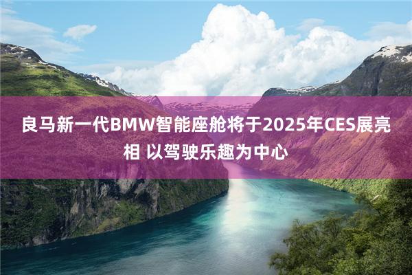 良马新一代BMW智能座舱将于2025年CES展亮相 以驾驶乐趣为中心