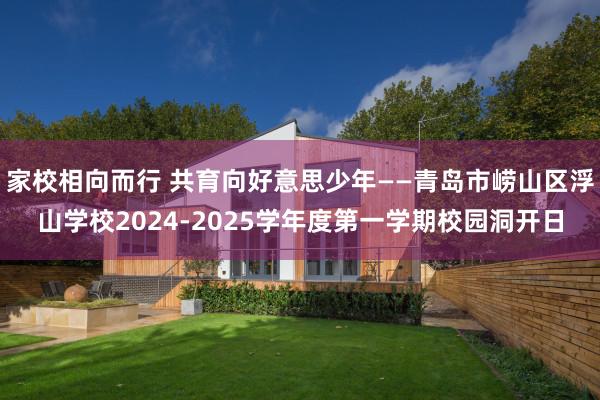 家校相向而行 共育向好意思少年——青岛市崂山区浮山学校2024-2025学年度第一学期校园洞开日