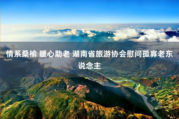 情系桑榆 暖心助老 湖南省旅游协会慰问孤寡老东说念主